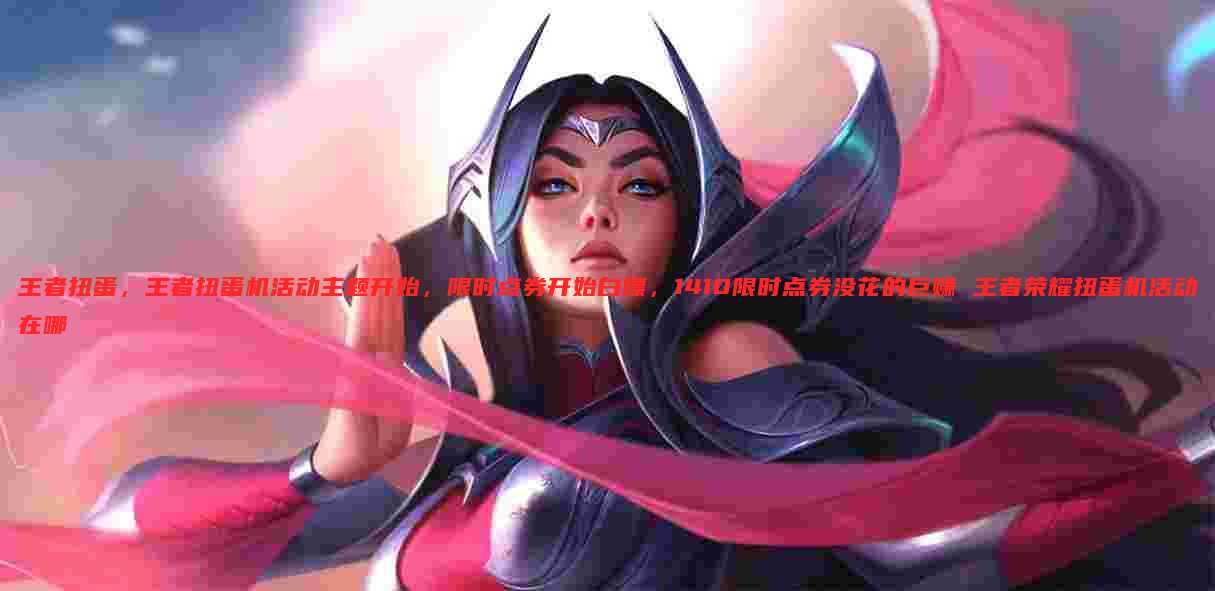 王者扭蛋，王者扭蛋机活动主题开始，限时点券开始白嫖，1410限时点券没花的巨赚 王者荣耀扭蛋机活动在哪