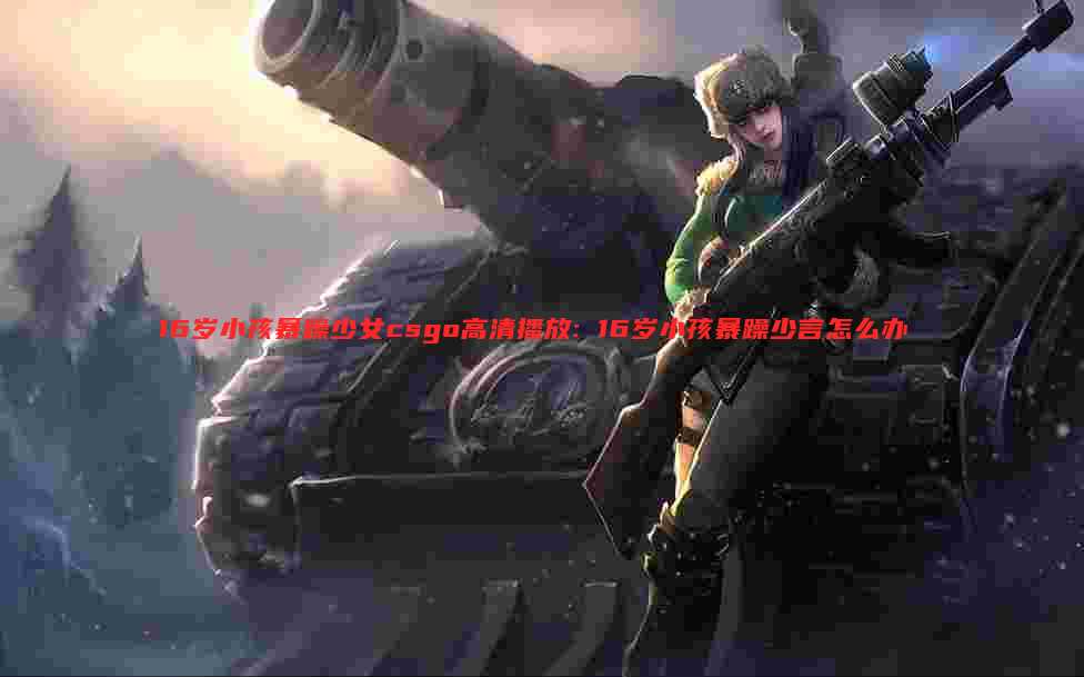 16岁小孩暴躁少女csgo高清播放: 16岁小孩暴躁少言怎么办