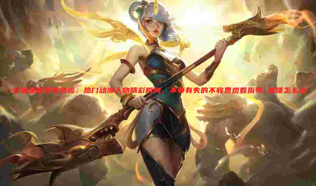 一起嗟嗟嗟不收费观：热门动漫人物精彩瞬间，不要有失的不收费观看指导 嗟嗟怎么读