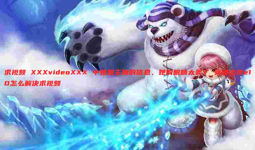 求视频 XXXvideoXXX 中姐姐主角的信息，她的眼睛太美了 柴暖出现e10怎么解决求视频