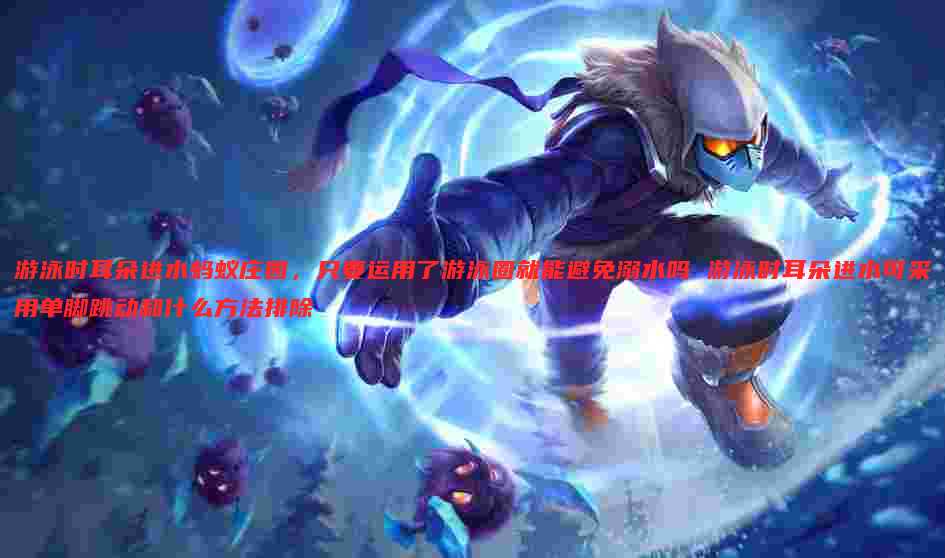 游泳时耳朵进水蚂蚁庄园，只要运用了游泳圈就能避免溺水吗 游泳时耳朵进水可采用单脚跳动和什么方法排除
