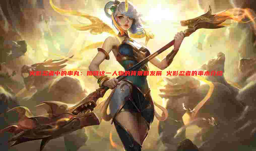 火影忍者中的串丸:揭晓这一人物的背景和发展 火影忍者的串木介绍