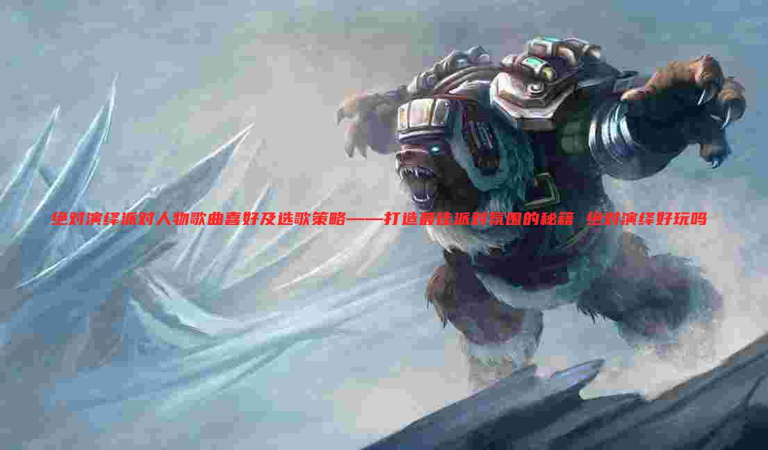 绝对演绎派对人物歌曲喜好及选歌策略——打造最佳派对氛围的秘籍 绝对演绎好玩吗