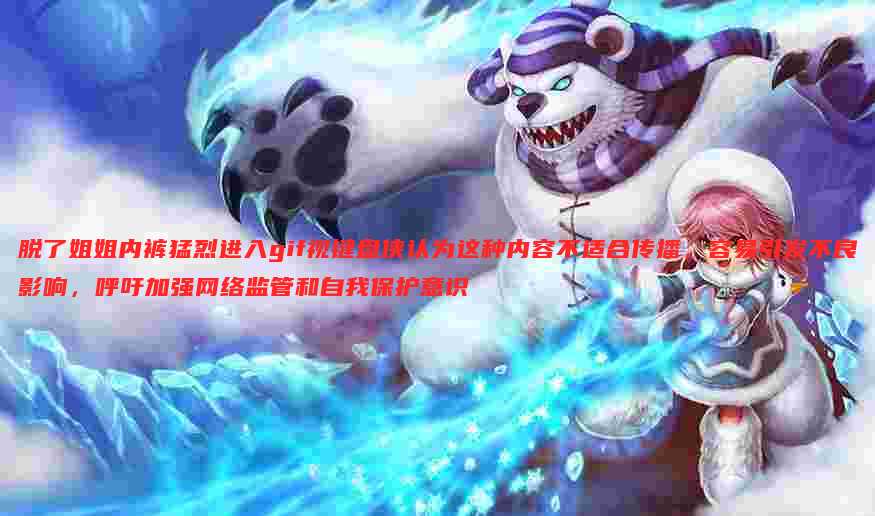 脱了姐姐内裤猛烈进入gif视键盘侠认为这种内容不适合传播,容易引发不良影响,呼吁加强网络监管和自我保护意识